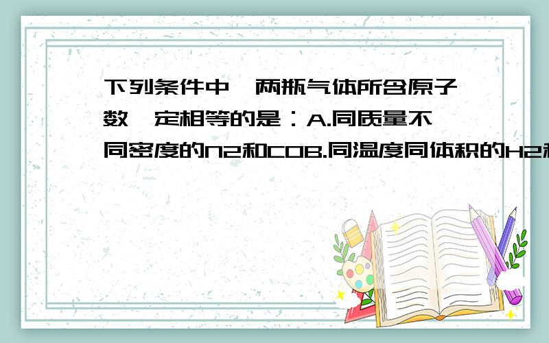 下列条件中,两瓶气体所含原子数一定相等的是：A.同质量不同密度的N2和COB.同温度同体积的H2和N2C.同体积同密度的C2H4和C2H6D.同压强同体积的N2O和CO2