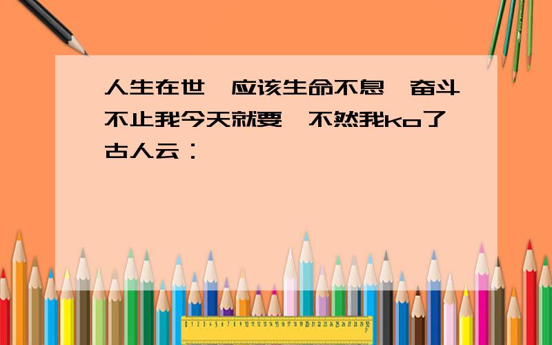 人生在世,应该生命不息,奋斗不止我今天就要,不然我ko了古人云：