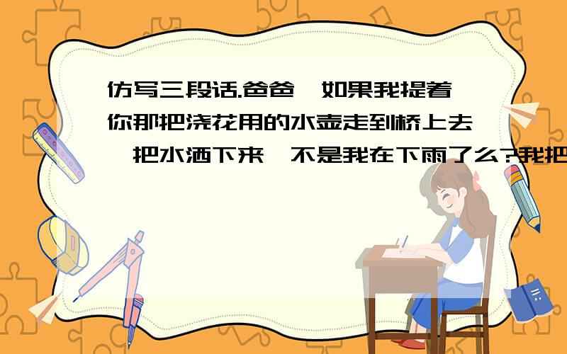 仿写三段话.爸爸,如果我提着你那把浇花用的水壶走到桥上去,把水洒下来,不是我在下雨了么?我把雨浇在山上的药圃里,你就不用挑水去浇了,妈妈,如果我拿着你梳头用的那面圆圆的镜子,走到