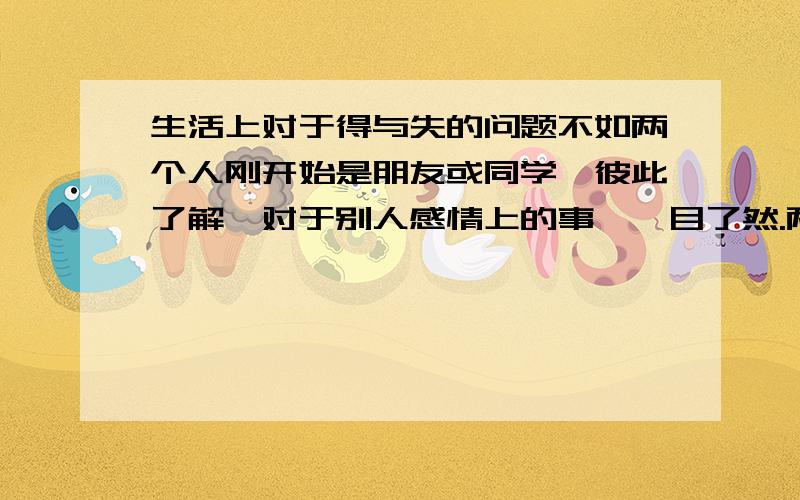 生活上对于得与失的问题不如两个人刚开始是朋友或同学,彼此了解,对于别人感情上的事,一目了然.两人在一起后,为什么变得无法理解对方在想什么,总是怕对方误会,对于自己感情上的事变得