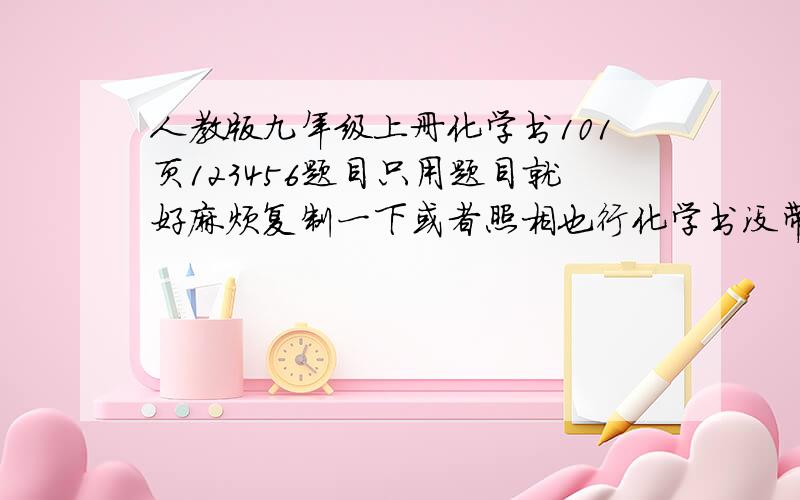 人教版九年级上册化学书101页123456题目只用题目就好麻烦复制一下或者照相也行化学书没带回来