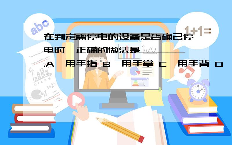 在判定需停电的设备是否确已停电时,正确的做法是_____.A、用手指 B、用手掌 C、用手背 D、用手臂