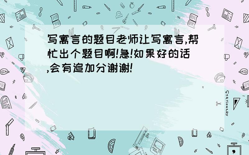 写寓言的题目老师让写寓言,帮忙出个题目啊!急!如果好的话,会有追加分谢谢!