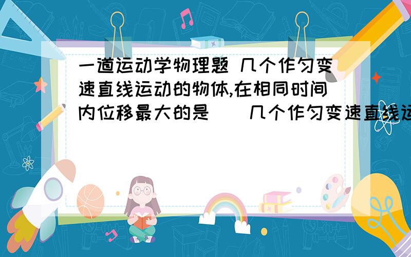 一道运动学物理题 几个作匀变速直线运动的物体,在相同时间内位移最大的是（）几个作匀变速直线运动的物体,在相同时间内位移最大的是（ ）A.加速度最大的物体 B.初速度最大的物体 C.末