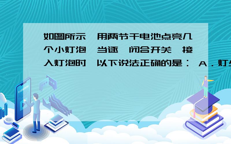 如图所示,用两节干电池点亮几个小灯泡,当逐一闭合开关,接入灯泡时,以下说法正确的是： A．灯少时各灯较亮,灯多时各灯较暗B．各灯两端电压在灯多时较低 C．通过电池的电流在灯多时较大