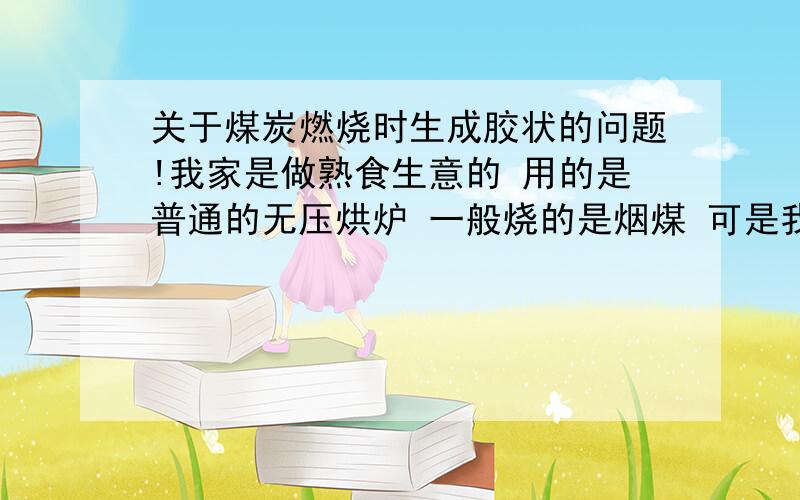 关于煤炭燃烧时生成胶状的问题!我家是做熟食生意的 用的是普通的无压烘炉 一般烧的是烟煤 可是我昨天才买了20吨煤炭 在烧的时候碳全部烧成了胶状而且没有火苗 锅炉的温度升不起来 我