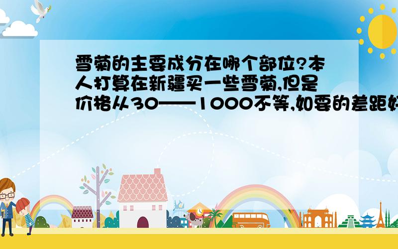 雪菊的主要成分在哪个部位?本人打算在新疆买一些雪菊,但是价格从30——1000不等,如要的差距好像就是花瓣、梗等缺失,所造成的美观程度不同.由于本人经济情况一般.雪菊降三高的主要成分