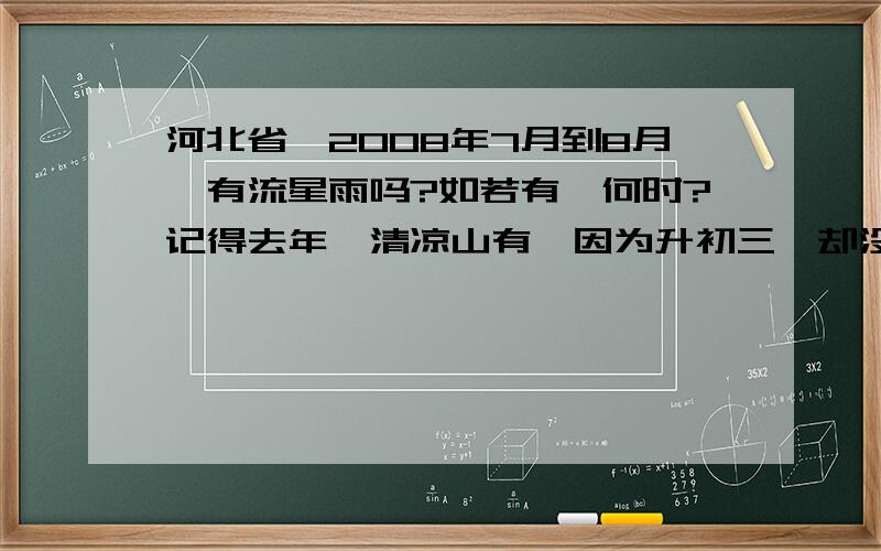 河北省,2008年7月到8月,有流星雨吗?如若有,何时?记得去年,清凉山有,因为升初三,却没去成,今年想去,不知有么?在线等..如若回答完美,有追加一定要告诉我地点！！在石家庄市区观赏的到么