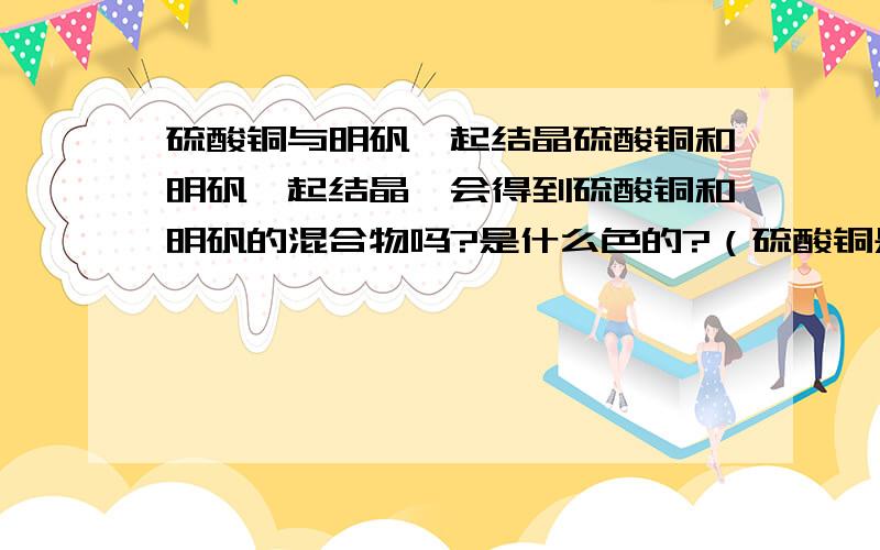 硫酸铜与明矾一起结晶硫酸铜和明矾一起结晶,会得到硫酸铜和明矾的混合物吗?是什么色的?（硫酸铜是五水硫酸铜）