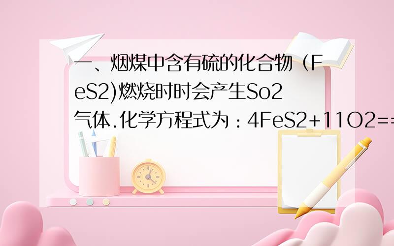 一、烟煤中含有硫的化合物（FeS2)燃烧时时会产生So2气体.化学方程式为：4FeS2+11O2===8So2↑+2Fe 2 O3 .某厂每天烧煤2吨,这种煤中含FeS2 5%,燃烧时设有90%的硫转化为二氧化硫,则该工厂每天将有_____