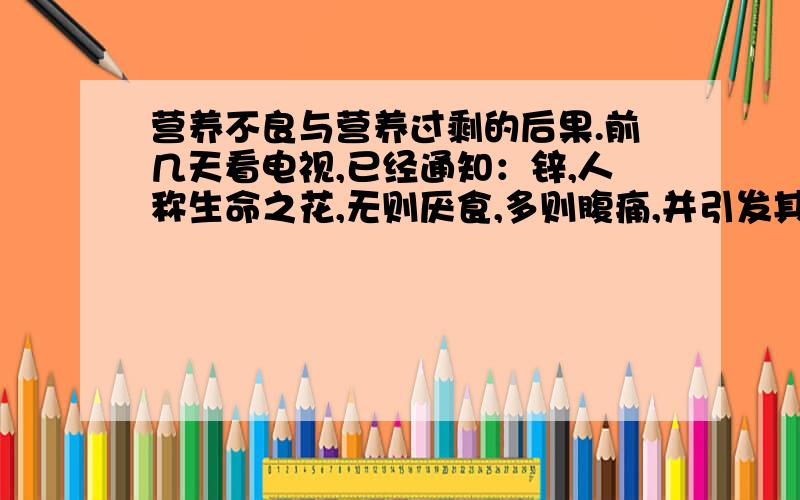 营养不良与营养过剩的后果.前几天看电视,已经通知：锌,人称生命之花,无则厌食,多则腹痛,并引发其它元素的摄取不足.那吃多了,会有什么后果呢?