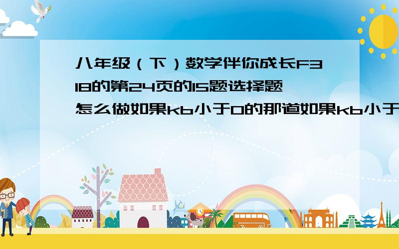 八年级（下）数学伴你成长F318的第24页的15题选择题怎么做如果kb小于0的那道如果kb小于0,且不等式kx+b大于0的解集是X大于负K分之B的那道。它的图像经过哪几个象限 我打不来～