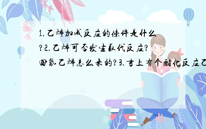 1.乙烯加成反应的条件是什么?2.乙烯可否发生取代反应?四氟乙烯怎么来的?3.书上有个酯化反应乙醇这样表示：H-O-C2H5,为什么不是OH-C2H5,是不是搞错了?4.通常基团-COOH表示的是-C-O-H还是-C-OH（11