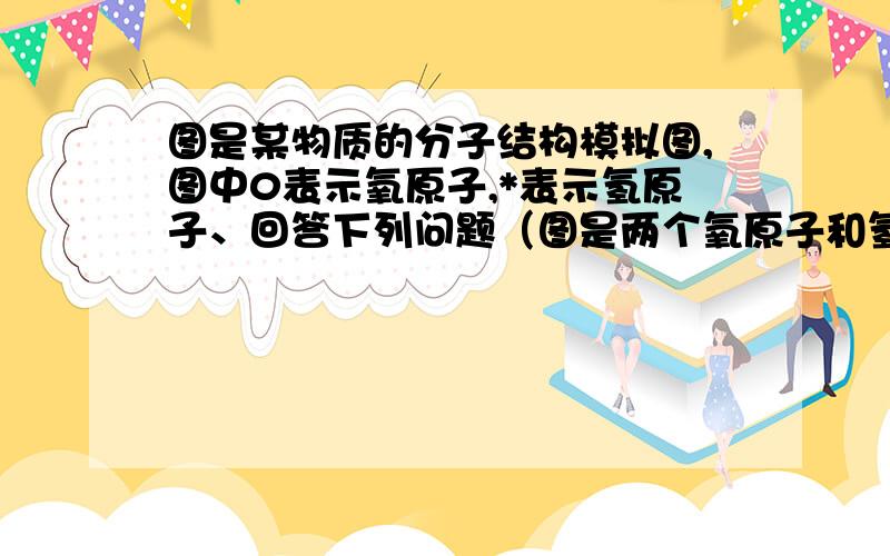 图是某物质的分子结构模拟图,图中0表示氧原子,*表示氢原子、回答下列问题（图是两个氧原子和氢原子结合（1）该物质是什么?俗名是什么?（2）该物质的化学性质与水的化学性质相同还是