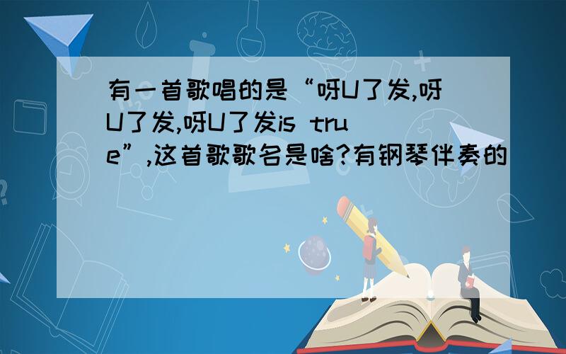 有一首歌唱的是“呀U了发,呀U了发,呀U了发is true”,这首歌歌名是啥?有钢琴伴奏的