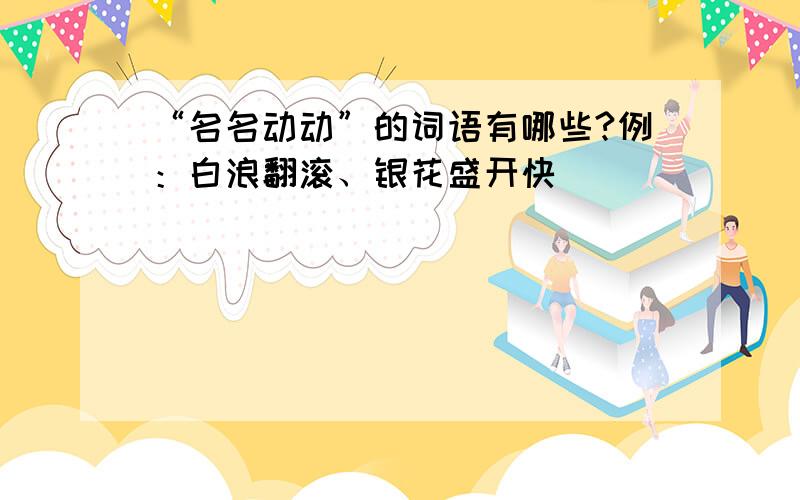 “名名动动”的词语有哪些?例：白浪翻滚、银花盛开快