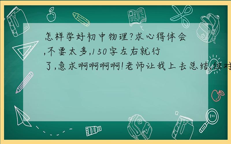 怎样学好初中物理?求心得体会,不要太多,150字左右就行了,急求啊啊啊啊!老师让我上去总结,但对于这方面我是个白痴,有没有哪位能总结一下,还有尽量不要出现术语,谢谢啊!