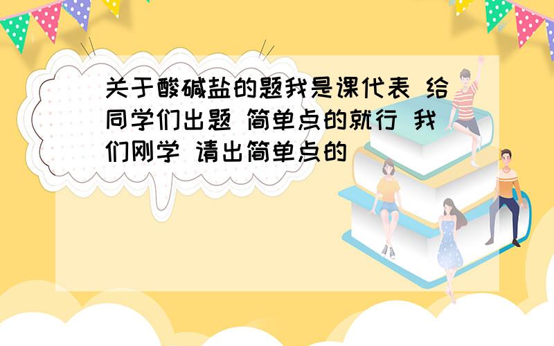 关于酸碱盐的题我是课代表 给同学们出题 简单点的就行 我们刚学 请出简单点的