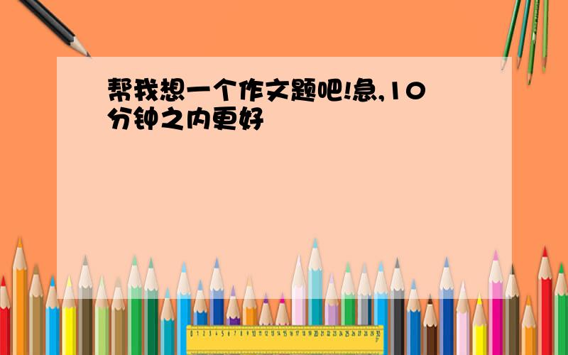 帮我想一个作文题吧!急,10分钟之内更好