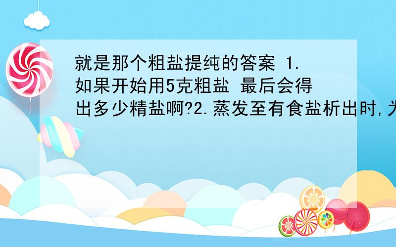 就是那个粗盐提纯的答案 1.如果开始用5克粗盐 最后会得出多少精盐啊?2.蒸发至有食盐析出时,为什么要改用小火加热?当有较多食盐析出时,为什么要停止加热?3.分析实验过程 有哪些操作可能