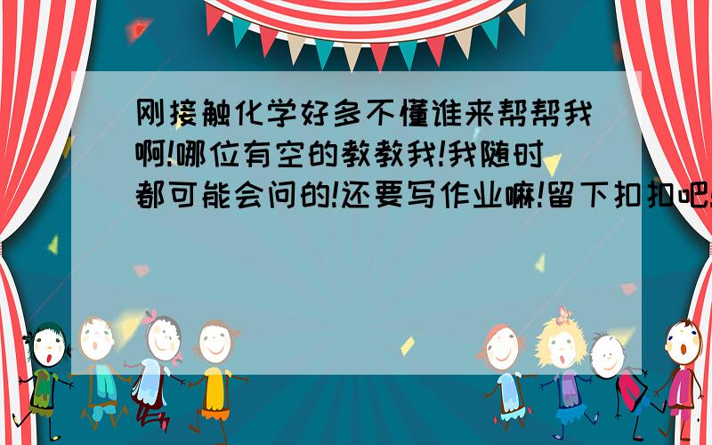 刚接触化学好多不懂谁来帮帮我啊!哪位有空的教教我!我随时都可能会问的!还要写作业嘛!留下扣扣吧!这样也好采纳!
