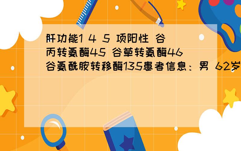 肝功能1 4 5 项阳性 谷丙转氨酶45 谷草转氨酶46谷氨酰胺转移酶135患者信息：男 62岁 江苏 南通 病情描述(发病时间、主要症状等)：肝功能1 4 5项显阳性,谷丙转氨酶45 谷草转氨酶46谷氨酰胺转移