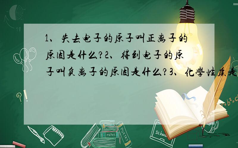 1、失去电子的原子叫正离子的原因是什么?2、得到电子的原子叫负离子的原因是什么?3、化学性质是否活泼的判断标准是什么?（越详尽越好）