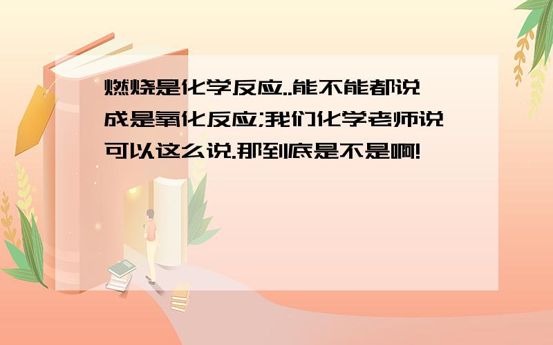 燃烧是化学反应..能不能都说成是氧化反应;我们化学老师说可以这么说.那到底是不是啊!