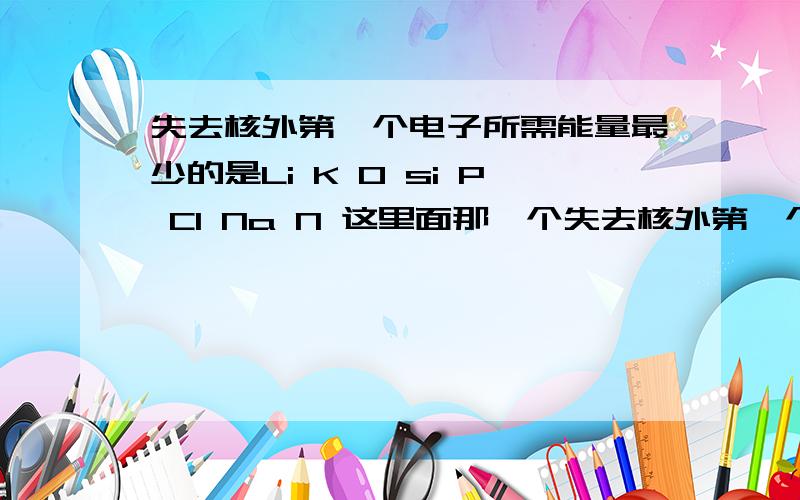 失去核外第一个电子所需能量最少的是Li K O si P Cl Na N 这里面那一个失去核外第一个电子所需能量最少?我猜是Li