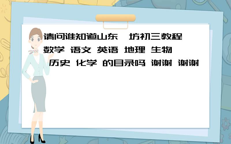 请问谁知道山东潍坊初三教程 数学 语文 英语 地理 生物 历史 化学 的目录吗 谢谢 谢谢