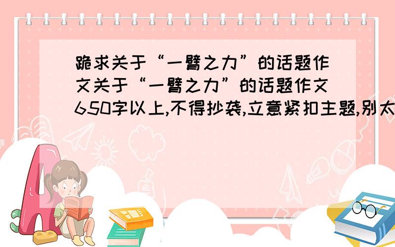 跪求关于“一臂之力”的话题作文关于“一臂之力”的话题作文650字以上,不得抄袭,立意紧扣主题,别太好啊.我不想获奖!