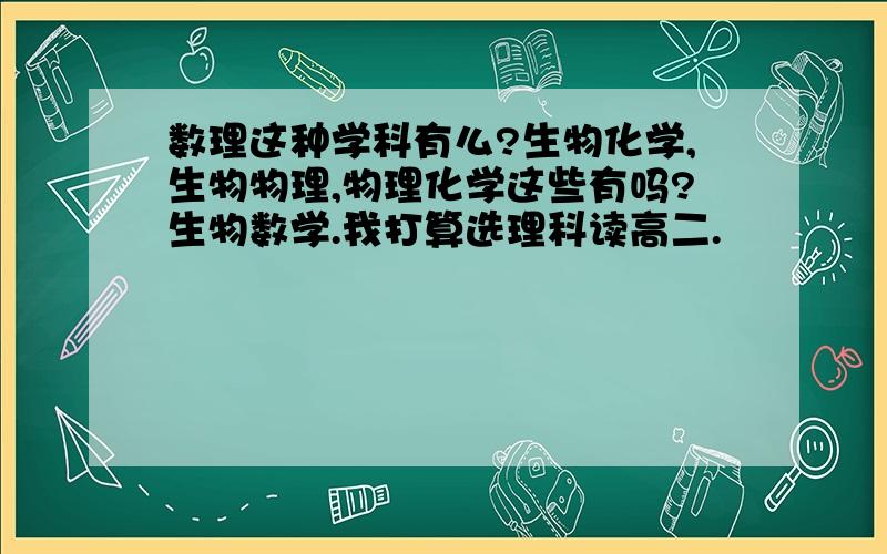 数理这种学科有么?生物化学,生物物理,物理化学这些有吗?生物数学.我打算选理科读高二.