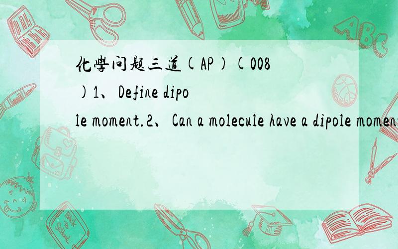 化学问题三道(AP)(008)1、Define dipole moment.2、Can a molecule have a dipole moment if it has no polar covalant bonds?3、Can a molecule have polar bonds but no dipole moment?Justify your answer with an example.