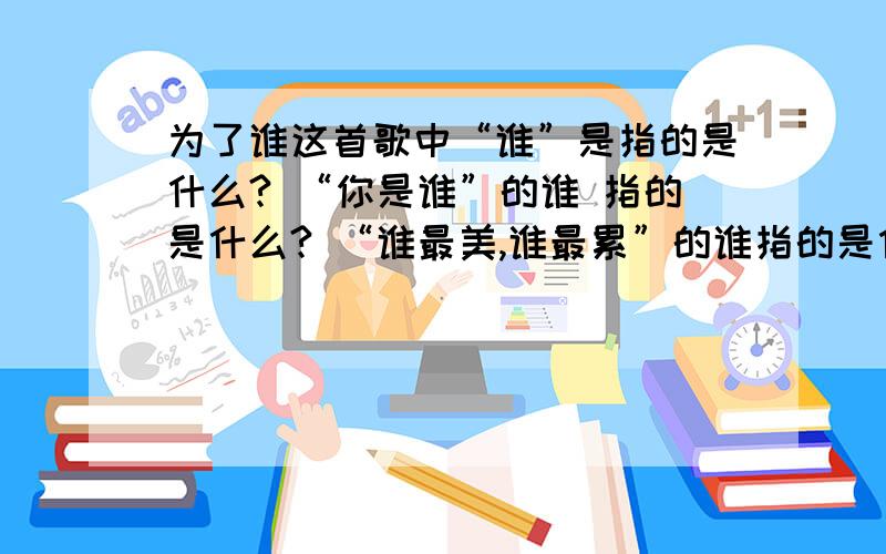 为了谁这首歌中“谁”是指的是什么? “你是谁”的谁 指的是什么? “谁最美,谁最累”的谁指的是什么?急!