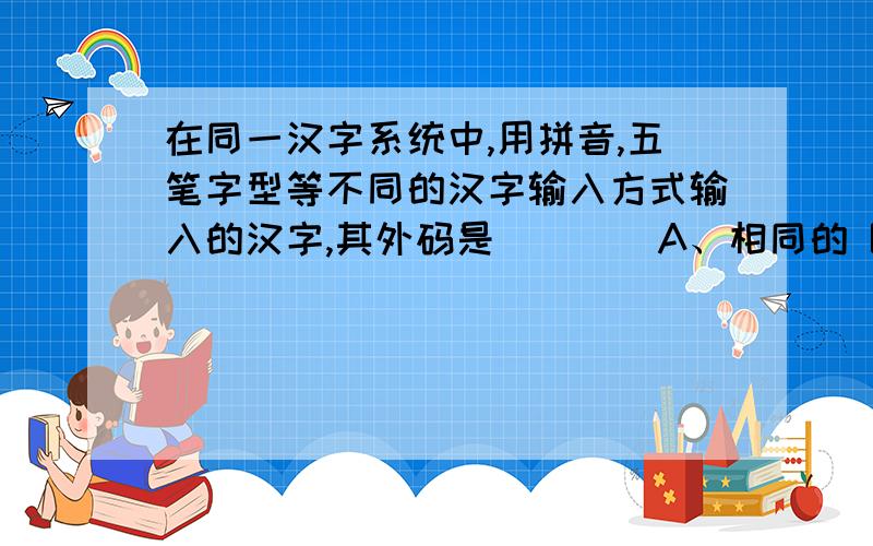 在同一汉字系统中,用拼音,五笔字型等不同的汉字输入方式输入的汉字,其外码是____A、相同的 B、不同的 C、ASCII码 D、国际码