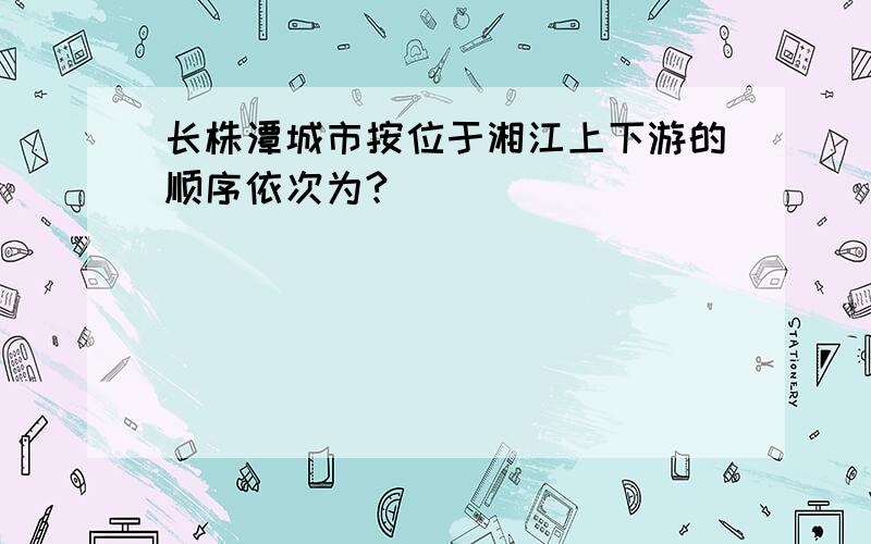 长株潭城市按位于湘江上下游的顺序依次为?