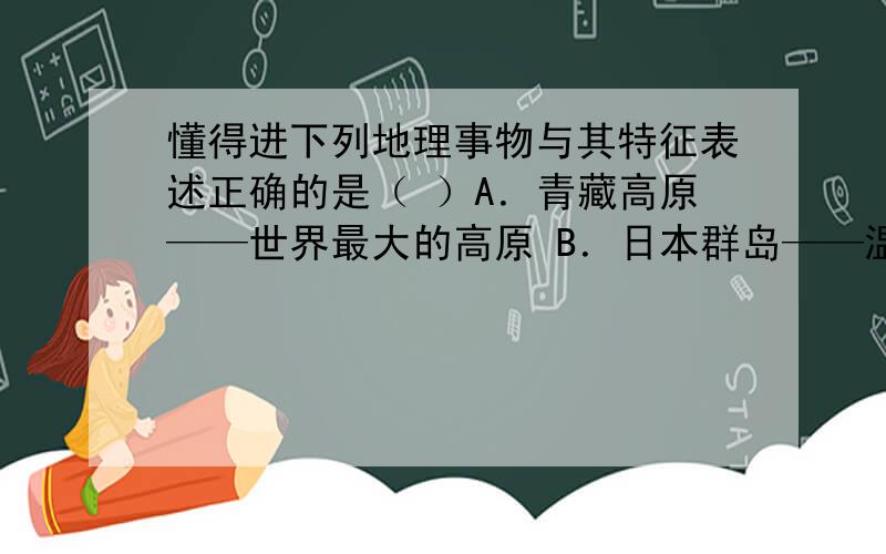 懂得进下列地理事物与其特征表述正确的是（ ）A．青藏高原——世界最大的高原 B．日本群岛——温带、热带季风气候C．贝加尔湖——世界上最深的咸水湖 D．马来群岛——世界最大的群岛