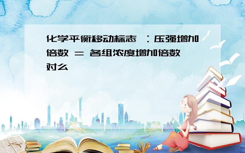 化学平衡移动标志 ：压强增加倍数 = 各组浓度增加倍数 对么