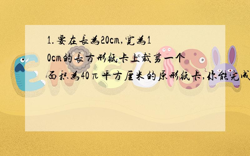 1.要在长为20cm,宽为10cm的长方形纸卡上裁剪一个面积为40π平方厘米的原形纸卡,你能完成任务?为什么?2.已知小明房间的地面是一个面积为16M²的正方形,他想沿着边的方向截出一块面积为9M&s