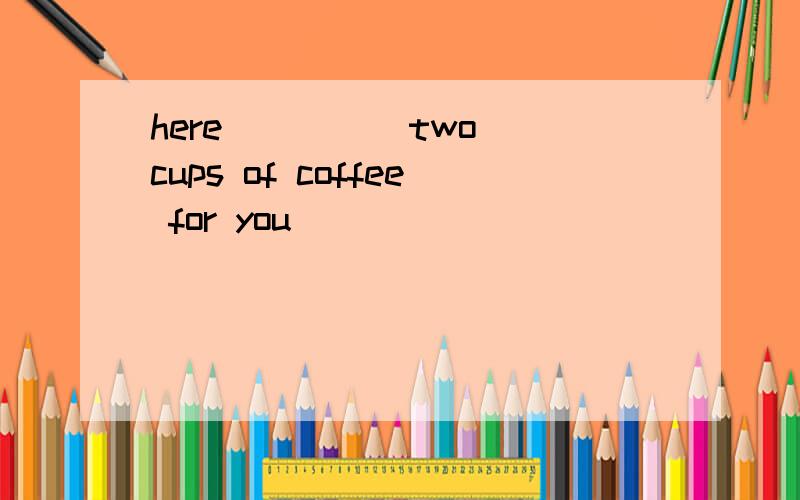 here ____ two cups of coffee for you