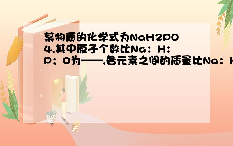 某物质的化学式为NaH2PO4,其中原子个数比Na：H：P；O为——,各元素之间的质量比Na：H：P：O为——