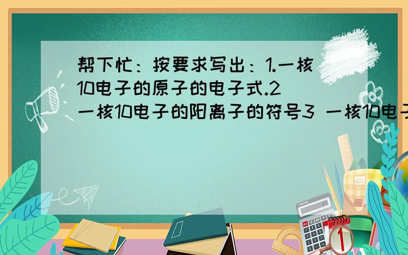 帮下忙：按要求写出：1.一核10电子的原子的电子式.2 一核10电子的阳离子的符号3 一核10电子的阴离子的电子式4 两核10电子的共价化合物的化学式5 三核10电子的共价化合物的电子式6 四核10电