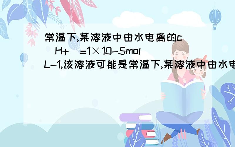 常温下,某溶液中由水电离的c(H+)=1×10-5molL-1,该溶液可能是常温下,某溶液中由水电离的c(H+)=1×10-52mol・L-1,该溶液可能是（ ）①二氧化硫水溶液 ②氯化铵水溶液 ③硝酸钠水溶液 ④氢氧化钠