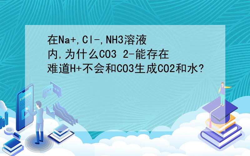 在Na+,Cl-,NH3溶液内,为什么CO3 2-能存在难道H+不会和CO3生成CO2和水?