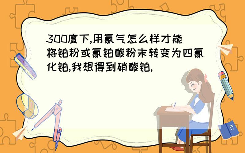 300度下,用氯气怎么样才能将铂粉或氯铂酸粉末转变为四氯化铂,我想得到硝酸铂,