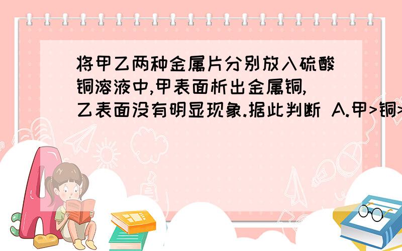 将甲乙两种金属片分别放入硫酸铜溶液中,甲表面析出金属铜,乙表面没有明显现象.据此判断 A.甲>铜>乙 B.乙>铜>甲 C.铜>甲>乙 D.甲>乙>铜