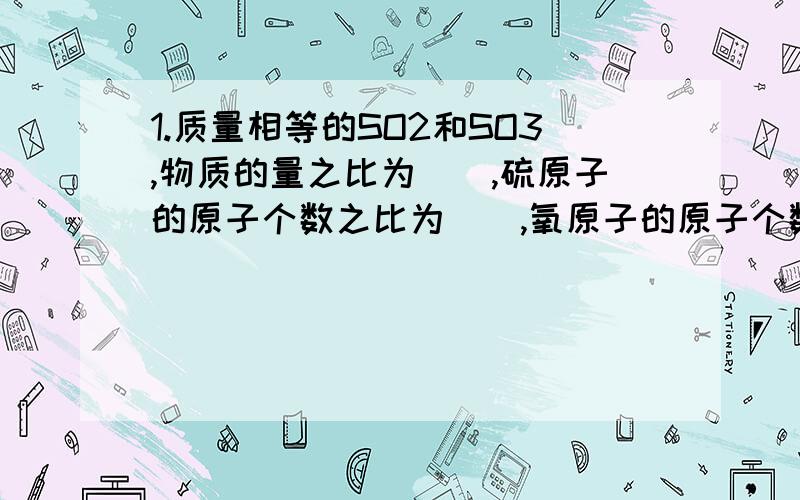 1.质量相等的SO2和SO3,物质的量之比为（）,硫原子的原子个数之比为（）,氧原子的原子个数之比为（）,完全中和10.2g二元酸（H2A）,消耗氢氧化钠24g,则此二元酸物质的量为（）mol,该酸的摩尔