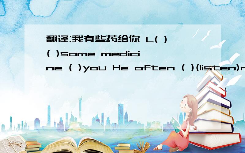 翻译;我有些药给你 L( )( )some medicine ( )you He often ( )(listen)music
