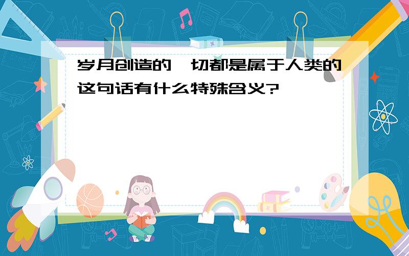 岁月创造的一切都是属于人类的这句话有什么特殊含义?