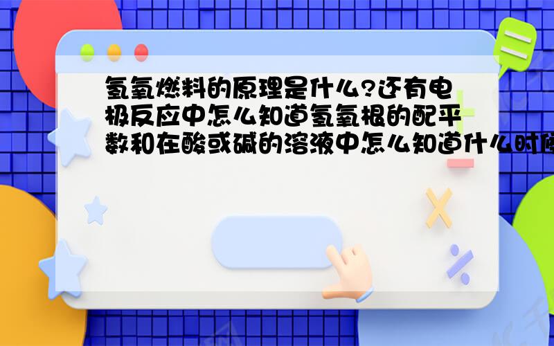 氢氧燃料的原理是什么?还有电极反应中怎么知道氢氧根的配平数和在酸或碱的溶液中怎么知道什么时候是变成水或者是氢氧根离子?还有当氢气变成其他如甲烷什么的怎么知道它负极时等式